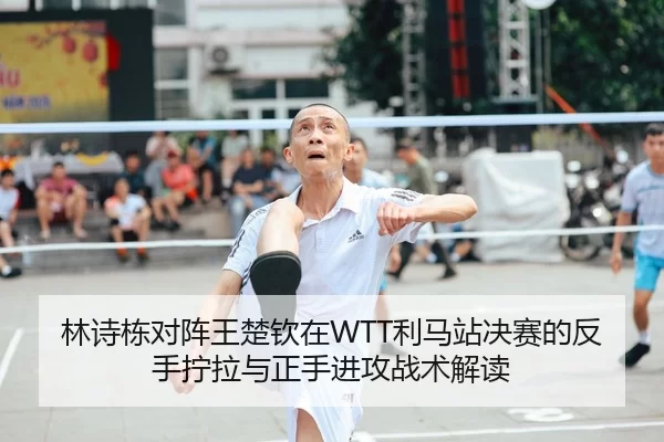 林诗栋对阵王楚钦在WTT利马站决赛的反手拧拉与正手进攻战术解读